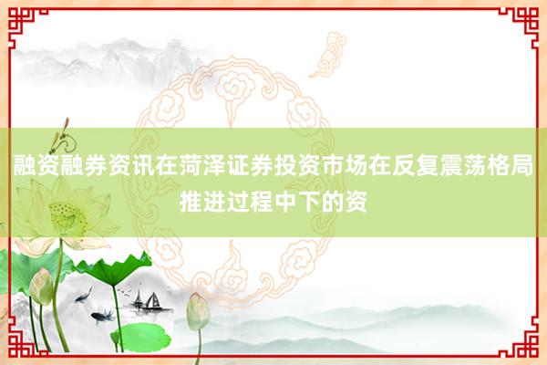 融资融券资讯在菏泽证券投资市场在反复震荡格局推进过程中下的资