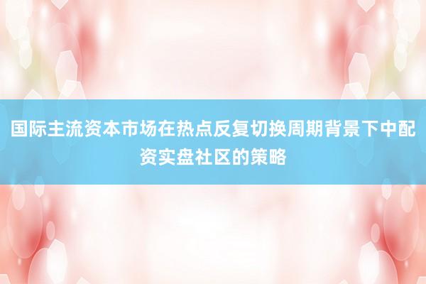 国际主流资本市场在热点反复切换周期背景下中配资实盘社区的策略