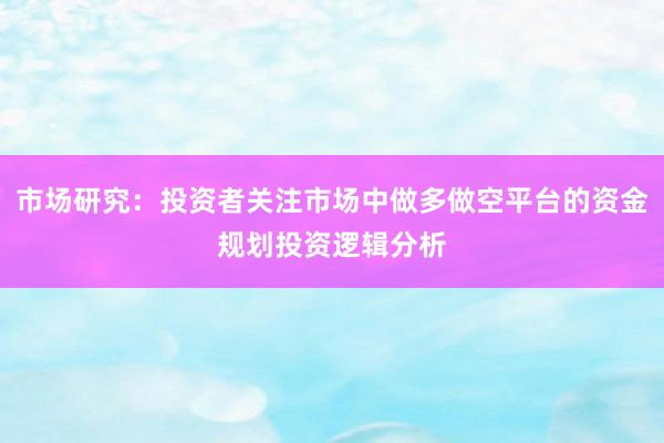 市场研究：投资者关注市场中做多做空平台的资金规划投资逻辑分析
