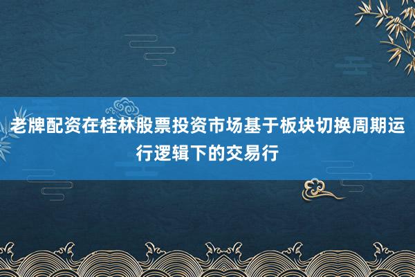 老牌配资在桂林股票投资市场基于板块切换周期运行逻辑下的交易行