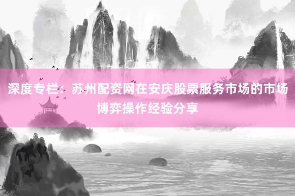 深度专栏：苏州配资网在安庆股票服务市场的市场博弈操作经验分享