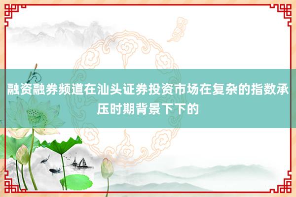融资融券频道在汕头证券投资市场在复杂的指数承压时期背景下下的