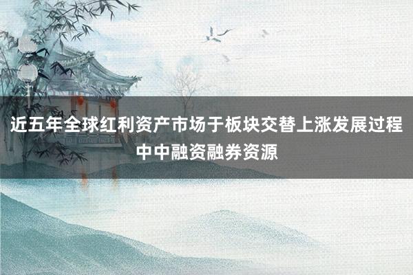 近五年全球红利资产市场于板块交替上涨发展过程中中融资融券资源