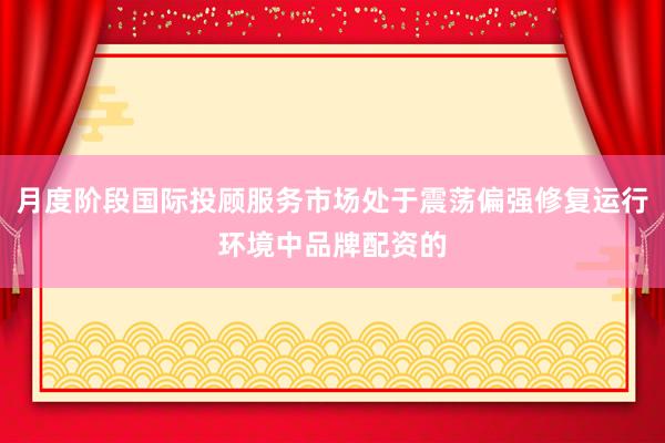 月度阶段国际投顾服务市场处于震荡偏强修复运行环境中品牌配资的