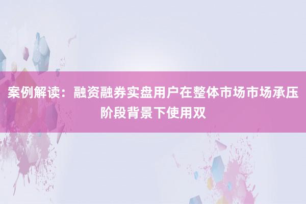 案例解读：融资融券实盘用户在整体市场市场承压阶段背景下使用双