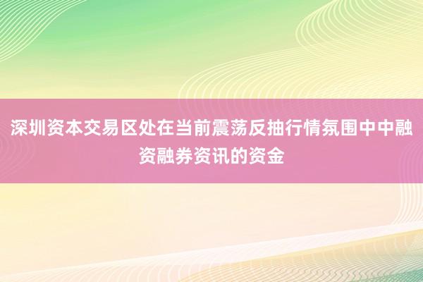 深圳资本交易区处在当前震荡反抽行情氛围中中融资融券资讯的资金