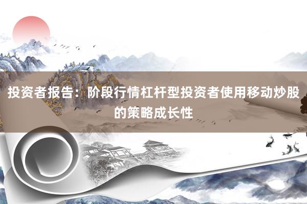 投资者报告：阶段行情杠杆型投资者使用移动炒股的策略成长性