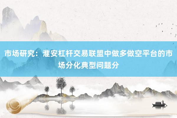 市场研究：淮安杠杆交易联盟中做多做空平台的市场分化典型问题分