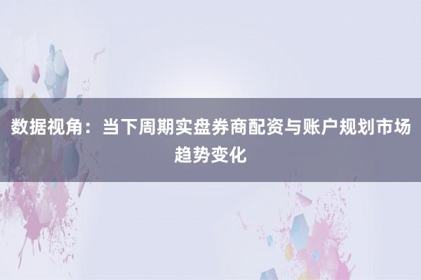 数据视角：当下周期实盘券商配资与账户规划市场趋势变化