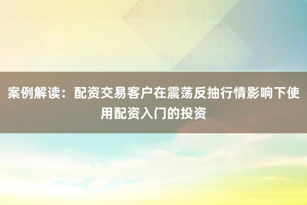 案例解读：配资交易客户在震荡反抽行情影响下使用配资入门的投资