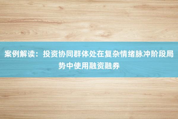案例解读：投资协同群体处在复杂情绪脉冲阶段局势中使用融资融券