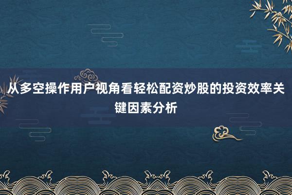 从多空操作用户视角看轻松配资炒股的投资效率关键因素分析