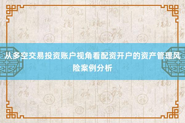 从多空交易投资账户视角看配资开户的资产管理风险案例分析