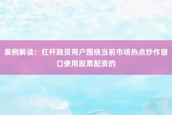 案例解读：杠杆融资用户围绕当前市场热点炒作窗口使用股票配资的