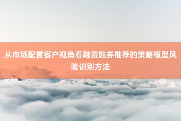 从市场配置客户视角看融资融券推荐的策略模型风险识别方法