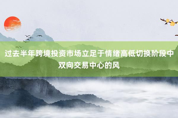 过去半年跨境投资市场立足于情绪高低切换阶段中双向交易中心的风