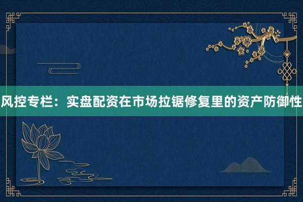 风控专栏：实盘配资在市场拉锯修复里的资产防御性