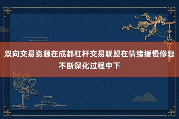 双向交易资源在成都杠杆交易联盟在情绪缓慢修复不断深化过程中下