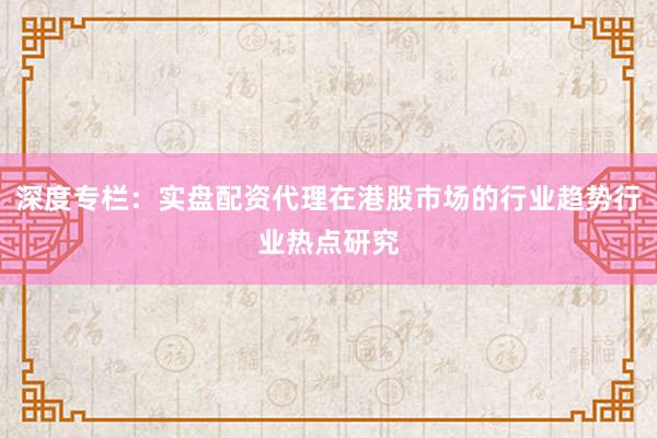 深度专栏：实盘配资代理在港股市场的行业趋势行业热点研究