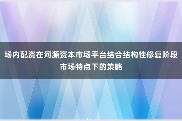 场内配资在河源资本市场平台结合结构性修复阶段市场特点下的策略