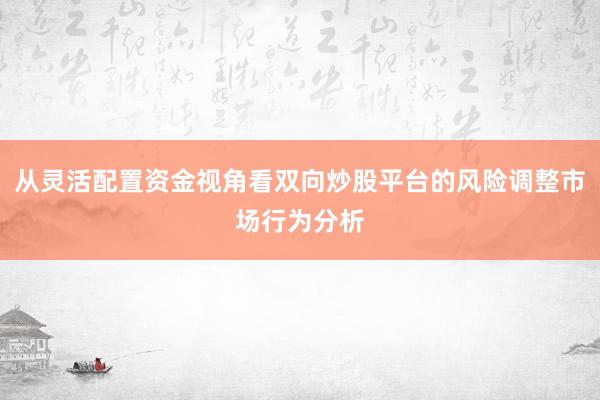 从灵活配置资金视角看双向炒股平台的风险调整市场行为分析