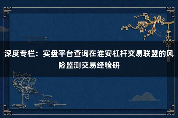 深度专栏：实盘平台查询在淮安杠杆交易联盟的风险监测交易经验研