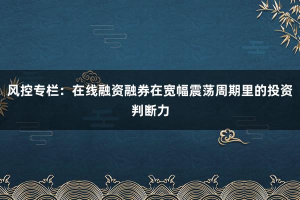 风控专栏：在线融资融券在宽幅震荡周期里的投资判断力