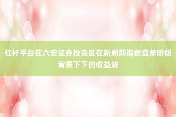 杠杆平台在六安证券投资区在新周期指数盘整阶段背景下下的收益波