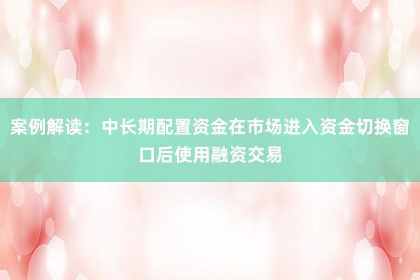 案例解读：中长期配置资金在市场进入资金切换窗口后使用融资交易