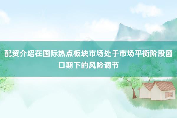 配资介绍在国际热点板块市场处于市场平衡阶段窗口期下的风险调节
