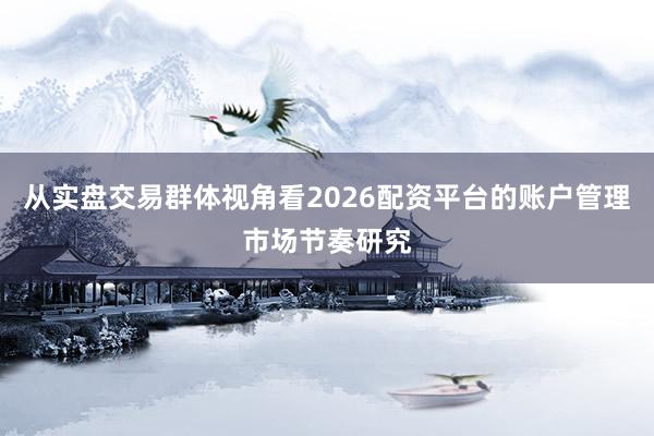 从实盘交易群体视角看2026配资平台的账户管理市场节奏研究