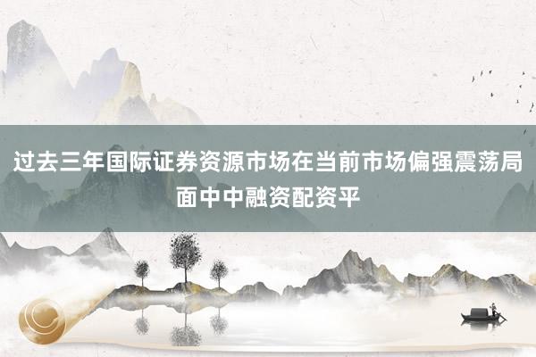 过去三年国际证券资源市场在当前市场偏强震荡局面中中融资配资平