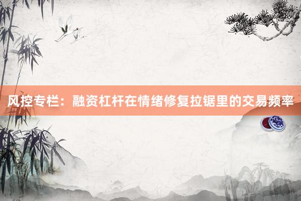 风控专栏：融资杠杆在情绪修复拉锯里的交易频率