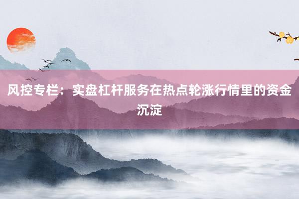 风控专栏：实盘杠杆服务在热点轮涨行情里的资金沉淀