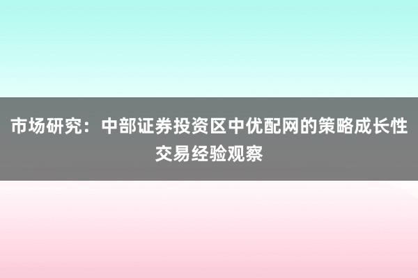市场研究：中部证券投资区中优配网的策略成长性交易经验观察