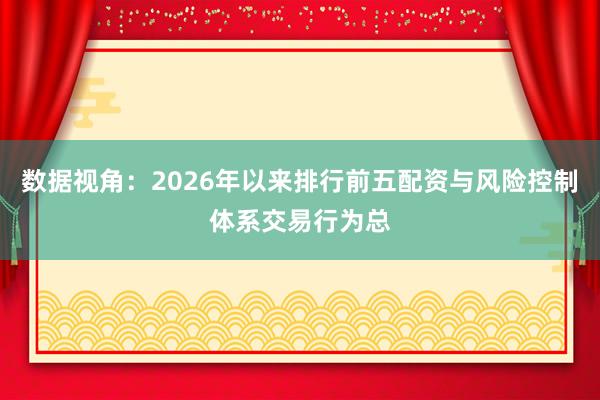 数据视角：2026年以来排行前五配资与风险控制体系交易行为总