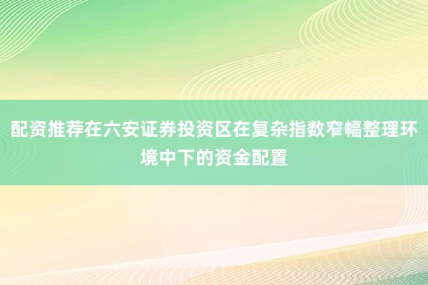 配资推荐在六安证券投资区在复杂指数窄幅整理环境中下的资金配置