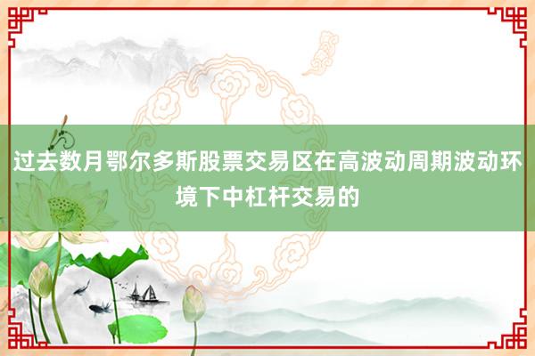 过去数月鄂尔多斯股票交易区在高波动周期波动环境下中杠杆交易的