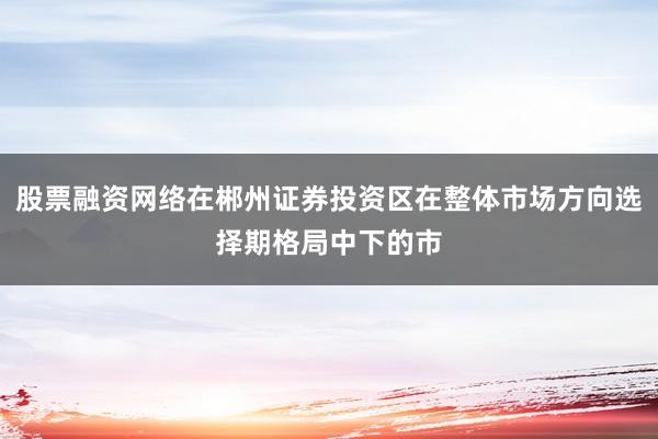 股票融资网络在郴州证券投资区在整体市场方向选择期格局中下的市