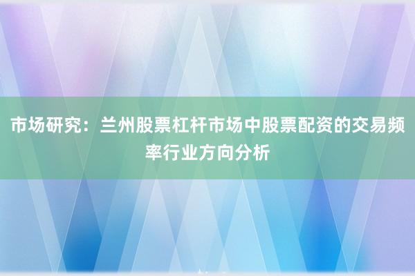 市场研究：兰州股票杠杆市场中股票配资的交易频率行业方向分析