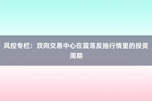 风控专栏：双向交易中心在震荡反抽行情里的投资周期