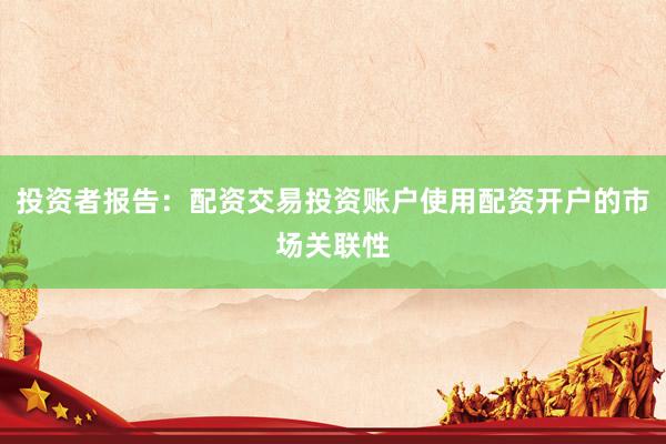 投资者报告：配资交易投资账户使用配资开户的市场关联性