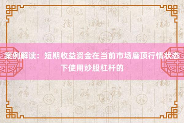 案例解读：短期收益资金在当前市场磨顶行情状态下使用炒股杠杆的