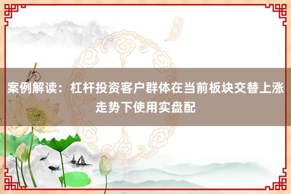 案例解读：杠杆投资客户群体在当前板块交替上涨走势下使用实盘配