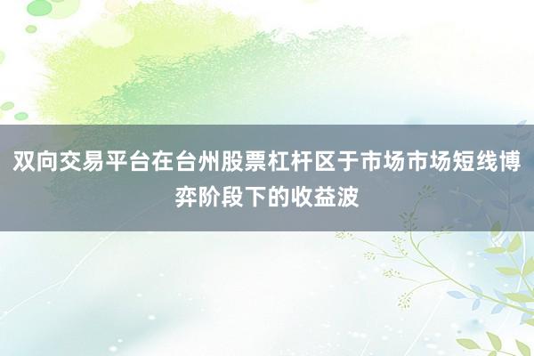 双向交易平台在台州股票杠杆区于市场市场短线博弈阶段下的收益波