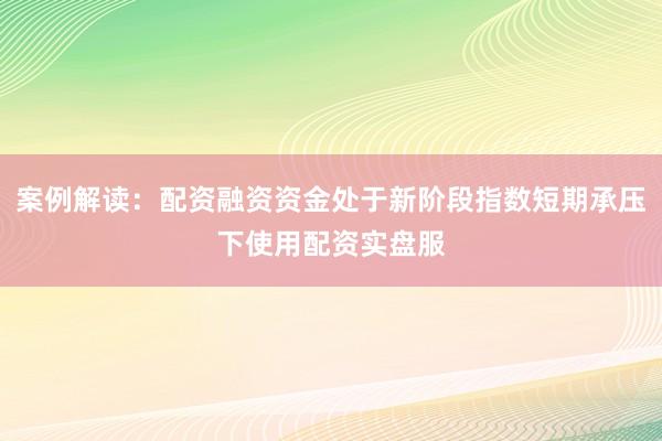 案例解读：配资融资资金处于新阶段指数短期承压下使用配资实盘服