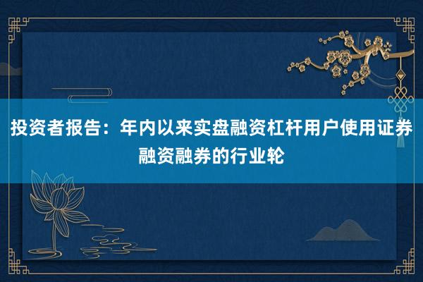 投资者报告：年内以来实盘融资杠杆用户使用证券融资融券的行业轮