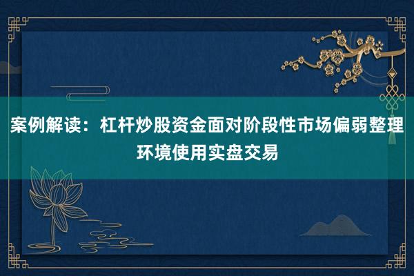 案例解读：杠杆炒股资金面对阶段性市场偏弱整理环境使用实盘交易