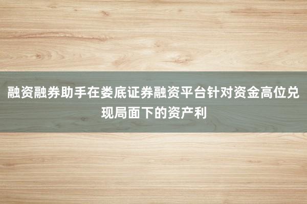 融资融券助手在娄底证券融资平台针对资金高位兑现局面下的资产利
