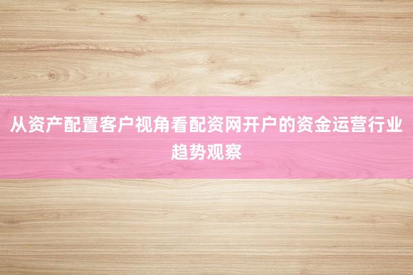 从资产配置客户视角看配资网开户的资金运营行业趋势观察